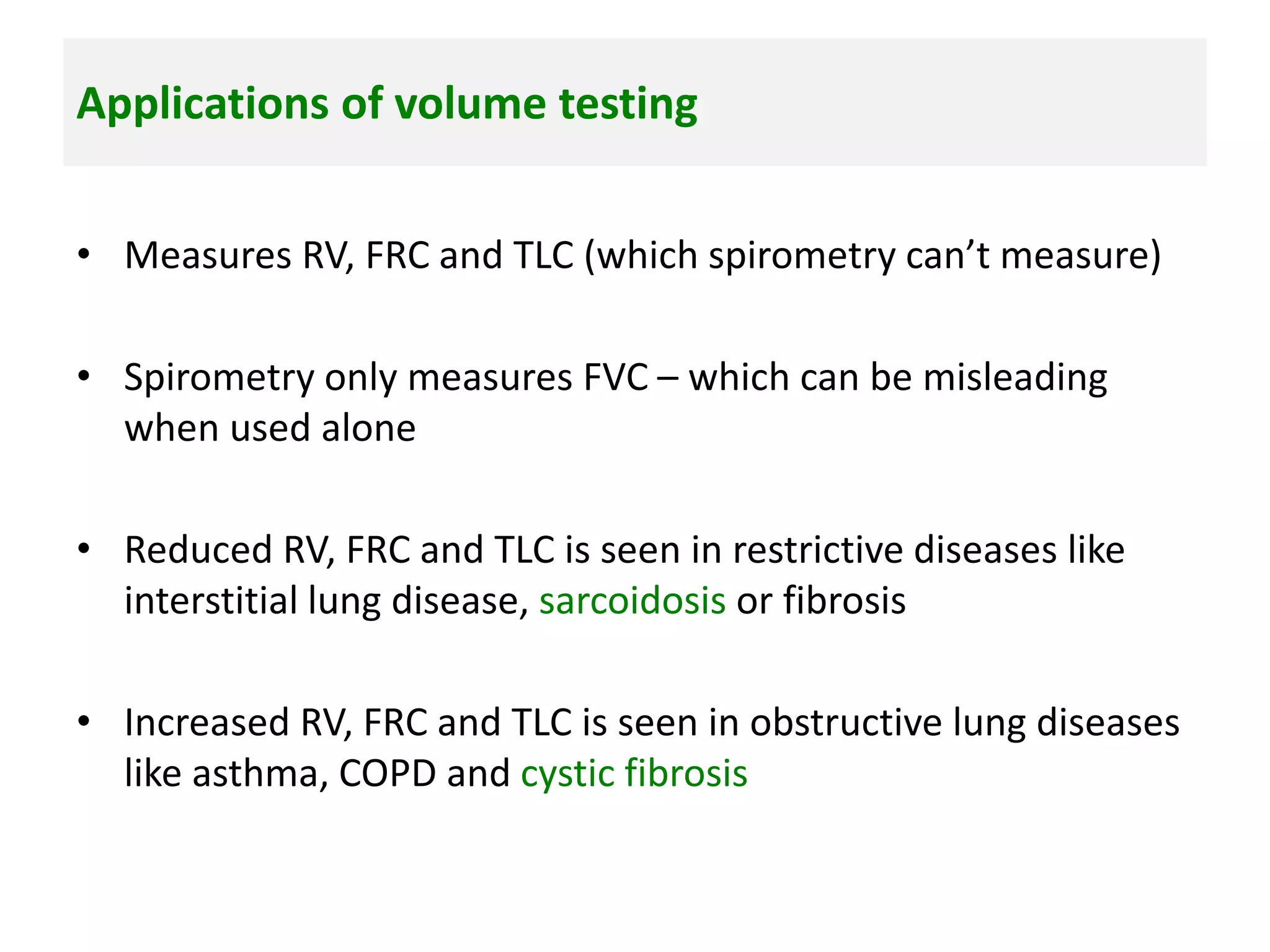 Applications of volume testing
• Measures RV, FRC and TLC (which spirometry can’t measure)
• Spirometry only measures FVC – which can be misleading
when used alone
• Reduced RV, FRC and TLC is seen in restrictive diseases like
interstitial lung disease, sarcoidosis or fibrosis
• Increased RV, FRC and TLC is seen in obstructive lung diseases
like asthma, COPD and cystic fibrosis
 