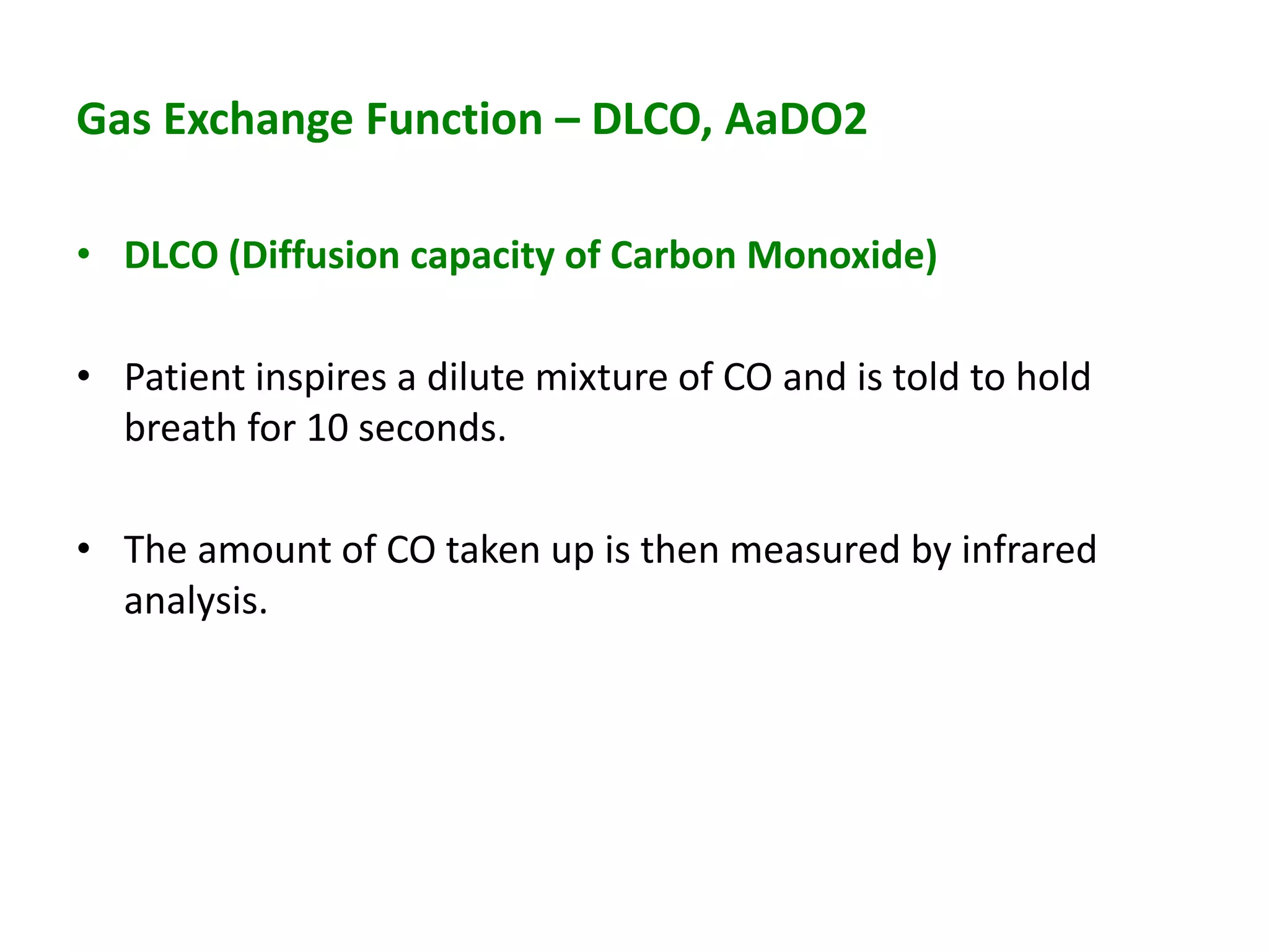 Gas Exchange Function – DLCO, AaDO2
• DLCO (Diffusion capacity of Carbon Monoxide)
• Patient inspires a dilute mixture of CO and is told to hold
breath for 10 seconds.
• The amount of CO taken up is then measured by infrared
analysis.
 