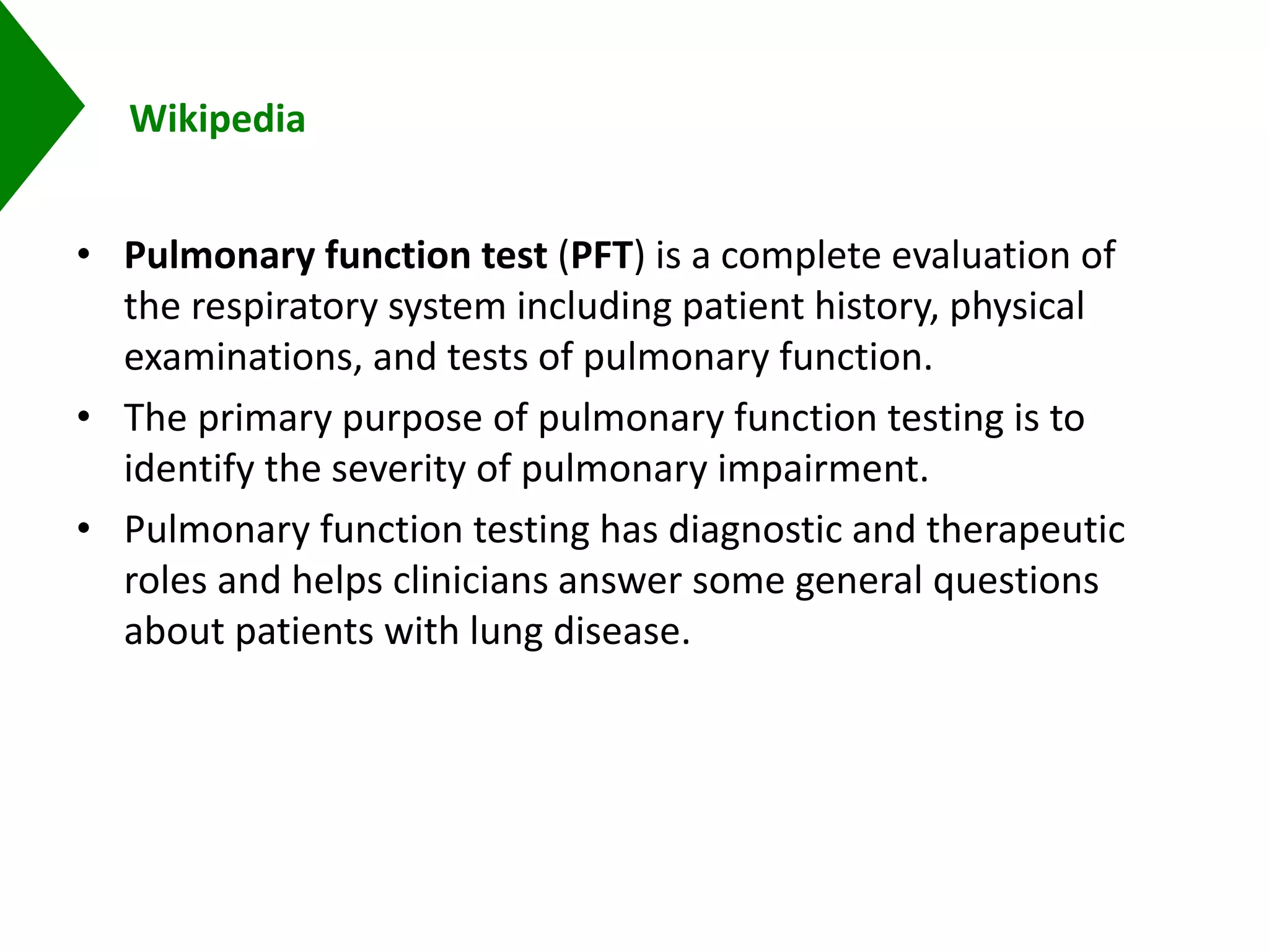 Wikipedia
• Pulmonary function test (PFT) is a complete evaluation of
the respiratory system including patient history, physical
examinations, and tests of pulmonary function.
• The primary purpose of pulmonary function testing is to
identify the severity of pulmonary impairment.
• Pulmonary function testing has diagnostic and therapeutic
roles and helps clinicians answer some general questions
about patients with lung disease.
 
