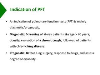 Indication of PFT
• An indication of pulmonary function tests (PFT) is mainly
diagnostic/prognostic.
• Diagnostic: Screening of at-risk patients like age > 70 years,
obesity, evaluation of a chronic cough, follow-up of patients
with chronic lung disease.
• Prognostic: Before lung surgery, response to drugs, and assess
degree of disability
 