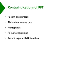 Contraindications of PFT
• Recent eye surgery
• Abdominal aneurysms
• Hemoptysis
• Pneumothorax and
• Recent myocardial infarction.
 