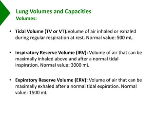 Lung Volumes and Capacities
Volumes:
• Tidal Volume (TV or VT):Volume of air inhaled or exhaled
during regular respiration at rest. Normal value: 500 mL.
• Inspiratory Reserve Volume (IRV): Volume of air that can be
maximally inhaled above and after a normal tidal
inspiration. Normal value: 3000 mL
• Expiratory Reserve Volume (ERV): Volume of air that can be
maximally exhaled after a normal tidal expiration. Normal
value: 1500 mL
 