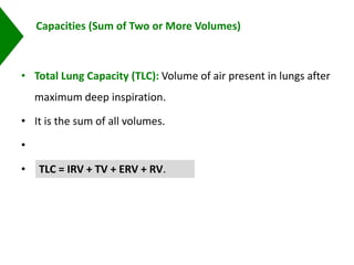Capacities (Sum of Two or More Volumes)
• Total Lung Capacity (TLC): Volume of air present in lungs after
maximum deep inspiration.
• It is the sum of all volumes.
•
• Normal value: 5000–6000 mL.TLC = IRV + TV + ERV + RV.
 