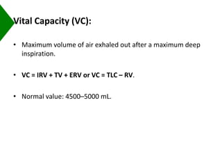 Vital Capacity (VC):
• Maximum volume of air exhaled out after a maximum deep
inspiration.
• VC = IRV + TV + ERV or VC = TLC – RV.
• Normal value: 4500–5000 mL.
 