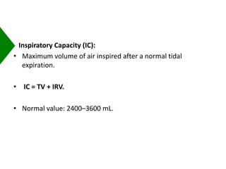 Inspiratory Capacity (IC):
• Maximum volume of air inspired after a normal tidal
expiration.
• IC = TV + IRV.
• Normal value: 2400–3600 mL.
 