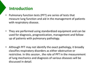 Introduction
• Pulmonary function tests (PFT) are series of tests that
measure lung function and aid in the management of patients
with respiratory disease.
• They are performed using standardized equipment and can be
used for diagnosis, prognostication, management and follow-
up of patients with pulmonary pathology.
• Although PFT may not identify the exact pathology, it broadly
classifies respiratory disorders as either obstructive or
restrictive. In this session , the role of PFT in the measurement
of lung mechanics and diagnosis of various diseases will be
discussed in detail.
 