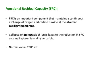 Functional Residual Capacity (FRC):
• FRC is an important component that maintains a continuous
exchange of oxygen and carbon dioxide at the alveolar
capillary membrane.
• Collapse or atelectasis of lungs leads to the reduction in FRC
causing hypoxemia and hypercarbia.
• Normal value: 2500 mL
 