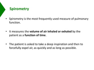 Spirometry
• Spirometry is the most frequently used measure of pulmonary
function.
• It measures the volume of air inhaled or exhaled by the
patient as a function of time.
• The patient is asked to take a deep inspiration and then to
forcefully expel air, as quickly and as long as possible.
 