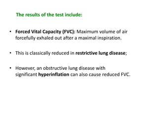 The results of the test include:
• Forced Vital Capacity (FVC): Maximum volume of air
forcefully exhaled out after a maximal inspiration.
• This is classically reduced in restrictive lung disease;
• However, an obstructive lung disease with
significant hyperinflation can also cause reduced FVC.
 