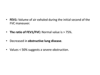 • FEV1: Volume of air exhaled during the initial second of the
FVC maneuver.
• The ratio of FEV1/FVC: Normal value is > 75%.
• Decreased in obstructive lung disease.
• Values < 50% suggests a severe obstruction.
 