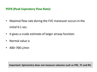 PEFR (Peak Expiratory Flow Rate):
• Maximal flow rate during the FVC maneuver occurs in the
initial 0.1 sec.
• It gives a crude estimate of larger airway function.
• Normal value is
• 400–700 L/min
Important: Spirometry does not measure volumes such as FRC, TC and RV.
 