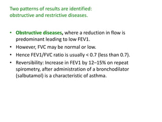 Two patterns of results are identified:
obstructive and restrictive diseases.
• Obstructive diseases, where a reduction in flow is
predominant leading to low FEV1.
• However, FVC may be normal or low.
• Hence FEV1/FVC ratio is usually < 0.7 (less than 0.7).
• Reversibility: Increase in FEV1 by 12–15% on repeat
spirometry, after administration of a bronchodilator
(salbutamol) is a characteristic of asthma.
 
