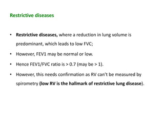 Restrictive diseases
• Restrictive diseases, where a reduction in lung volume is
predominant, which leads to low FVC;
• However, FEV1 may be normal or low.
• Hence FEV1/FVC ratio is > 0.7 (may be > 1).
• However, this needs confirmation as RV can’t be measured by
spirometry (low RV is the hallmark of restrictive lung disease).
 