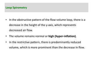 Loop Spirometry
• In the obstructive pattern of the flow-volume loop, there is a
decrease in the height of the y-axis, which represents
decreased air flow.
• The volume remains normal or high (hyper-inflation).
• In the restrictive pattern, there is predominantly reduced
volume, which is more prominent than the decrease in flow.
 