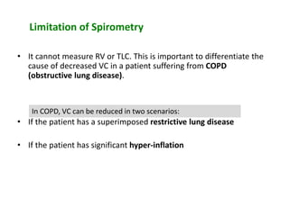 Limitation of Spirometry
• It cannot measure RV or TLC. This is important to differentiate the
cause of decreased VC in a patient suffering from COPD
(obstructive lung disease).
• If the patient has a superimposed restrictive lung disease
• If the patient has significant hyper-inflation
In COPD, VC can be reduced in two scenarios:
 