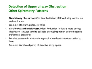 Detection of Upper airway Obstruction
Other Spirometry Patterns
• Fixed airway obstruction: Constant limitation of flow during inspiration
and expiration.
• Example: Stricture, goitre, stenosis
• Variable extra thoracic obstruction: Reduction in flow is more during
inspiration (airways tend to collapse during inspiration due to negative
transmural pressure).
• Positive pressure in airway during expiration decreases obstruction to
flow.
• Example: Vocal cord palsy, obstructive sleep apnea
 