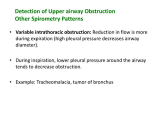 Detection of Upper airway Obstruction
Other Spirometry Patterns
• Variable intrathoracic obstruction: Reduction in flow is more
during expiration (high pleural pressure decreases airway
diameter).
• During inspiration, lower pleural pressure around the airway
tends to decrease obstruction.
• Example: Tracheomalacia, tumor of bronchus
 