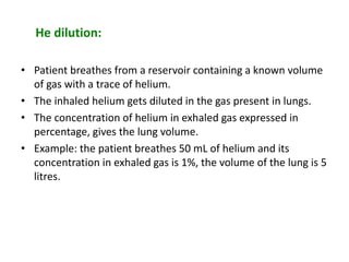 He dilution:
• Patient breathes from a reservoir containing a known volume
of gas with a trace of helium.
• The inhaled helium gets diluted in the gas present in lungs.
• The concentration of helium in exhaled gas expressed in
percentage, gives the lung volume.
• Example: the patient breathes 50 mL of helium and its
concentration in exhaled gas is 1%, the volume of the lung is 5
litres.
 