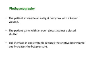 Plethysmography
• The patient sits inside an airtight body box with a known
volume.
• The patient pants with an open glottis against a closed
shutter.
• The increase in chest volume reduces the relative box volume
and increases the box pressure.
 