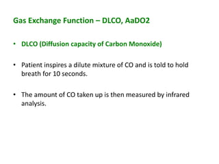 Gas Exchange Function – DLCO, AaDO2
• DLCO (Diffusion capacity of Carbon Monoxide)
• Patient inspires a dilute mixture of CO and is told to hold
breath for 10 seconds.
• The amount of CO taken up is then measured by infrared
analysis.
 