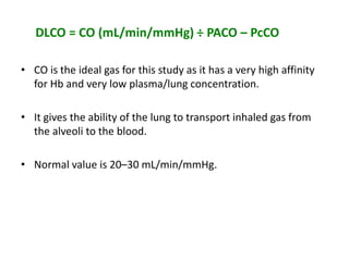DLCO = CO (mL/min/mmHg) ÷ PACO – PcCO
• CO is the ideal gas for this study as it has a very high affinity
for Hb and very low plasma/lung concentration.
• It gives the ability of the lung to transport inhaled gas from
the alveoli to the blood.
• Normal value is 20–30 mL/min/mmHg.
 