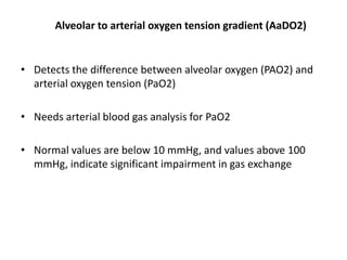 Alveolar to arterial oxygen tension gradient (AaDO2)
• Detects the difference between alveolar oxygen (PAO2) and
arterial oxygen tension (PaO2)
• Needs arterial blood gas analysis for PaO2
• Normal values are below 10 mmHg, and values above 100
mmHg, indicate significant impairment in gas exchange
 