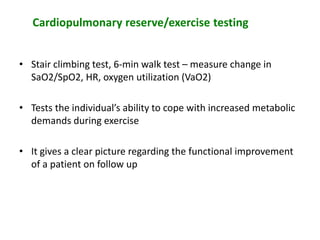 Cardiopulmonary reserve/exercise testing
• Stair climbing test, 6-min walk test – measure change in
SaO2/SpO2, HR, oxygen utilization (VaO2)
• Tests the individual’s ability to cope with increased metabolic
demands during exercise
• It gives a clear picture regarding the functional improvement
of a patient on follow up
 