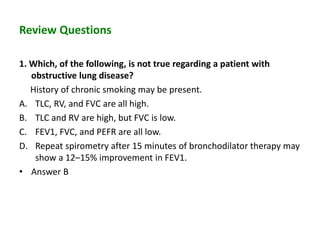 Review Questions
1. Which, of the following, is not true regarding a patient with
obstructive lung disease?
History of chronic smoking may be present.
A. TLC, RV, and FVC are all high.
B. TLC and RV are high, but FVC is low.
C. FEV1, FVC, and PEFR are all low.
D. Repeat spirometry after 15 minutes of bronchodilator therapy may
show a 12–15% improvement in FEV1.
• Answer B
 