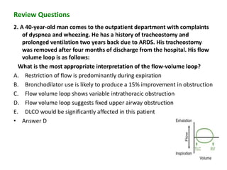Review Questions
2. A 40-year-old man comes to the outpatient department with complaints
of dyspnea and wheezing. He has a history of tracheostomy and
prolonged ventilation two years back due to ARDS. His tracheostomy
was removed after four months of discharge from the hospital. His flow
volume loop is as follows:
What is the most appropriate interpretation of the flow-volume loop?
A. Restriction of flow is predominantly during expiration
B. Bronchodilator use is likely to produce a 15% improvement in obstruction
C. Flow volume loop shows variable intrathoracic obstruction
D. Flow volume loop suggests fixed upper airway obstruction
E. DLCO would be significantly affected in this patient
• Answer D
 
