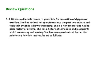 Review Questions
3. A 28-year-old female comes to your clinic for evaluation of dyspnea on
exertion. She has noticed her symptoms since the past two months and
feels that dyspnea is slowly increasing. She is a non-smoker and has no
prior history of asthma. She has a history of some rash and joint paints
which are waxing and waning. She has many parakeets at home. Her
pulmonary function test results are as follows:
 