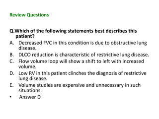 Review Questions
Q.Which of the following statements best describes this
patient?
A. Decreased FVC in this condition is due to obstructive lung
disease.
B. DLCO reduction is characteristic of restrictive lung disease.
C. Flow volume loop will show a shift to left with increased
volume.
D. Low RV in this patient clinches the diagnosis of restrictive
lung disease.
E. Volume studies are expensive and unnecessary in such
situations.
• Answer D
 