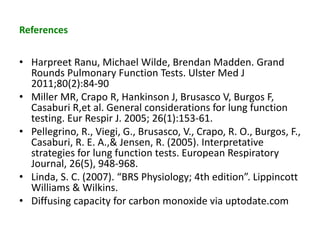 References
• Harpreet Ranu, Michael Wilde, Brendan Madden. Grand
Rounds Pulmonary Function Tests. Ulster Med J
2011;80(2):84-90
• Miller MR, Crapo R, Hankinson J, Brusasco V, Burgos F,
Casaburi R,et al. General considerations for lung function
testing. Eur Respir J. 2005; 26(1):153-61.
• Pellegrino, R., Viegi, G., Brusasco, V., Crapo, R. O., Burgos, F.,
Casaburi, R. E. A.,& Jensen, R. (2005). Interpretative
strategies for lung function tests. European Respiratory
Journal, 26(5), 948-968.
• Linda, S. C. (2007). “BRS Physiology; 4th edition”. Lippincott
Williams & Wilkins.
• Diffusing capacity for carbon monoxide via uptodate.com
 