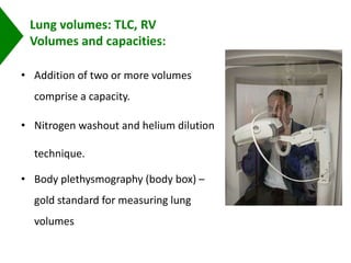 Lung volumes: TLC, RV
Volumes and capacities:
• Addition of two or more volumes
comprise a capacity.
• Nitrogen washout and helium dilution
technique.
• Body plethysmography (body box) –
gold standard for measuring lung
volumes
 