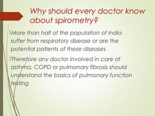 Why should every doctor know
about spirometry?
More than half of the population of India
suffer from respiratory disease or are the
potential patients of these diseases
Therefore any doctor involved in care of
asthma, COPD or pulmonary fibrosis should
understand the basics of pulmonary function
testing
 
