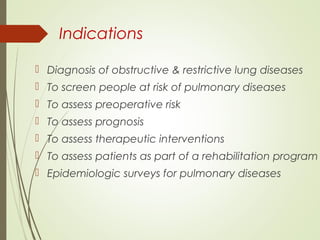Indications
 Diagnosis of obstructive & restrictive lung diseases
 To screen people at risk of pulmonary diseases
 To assess preoperative risk
 To assess prognosis
 To assess therapeutic interventions
 To assess patients as part of a rehabilitation program
 Epidemiologic surveys for pulmonary diseases
 