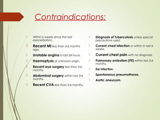 Contraindications:
 Within 6 weeks since the last
exacerbation.
 Recent MI less than 3-6 months
ago.
 Unstable angina in last 24 hours.
 Haemoptysis of unknown origin.
 Recent eye surgery less than 3-6
months.
 Abdominal surgery within last 3-6
months.
 Recent CVA less than 3-6 months.
 Diagnosis of Tuberculosis unless special
precautions used.
 Current chest infection or within in last 6
weeks.
 Current chest pain with no diagnosis.
 Pulmonary embolism (PE) within last 3-6
months.
 Ear infection.
 Spontaneous pneumothorax.
 Aortic aneurysm.
 