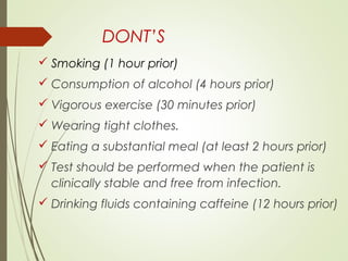 DONT’S
 Smoking (1 hour prior)
 Consumption of alcohol (4 hours prior)
 Vigorous exercise (30 minutes prior)
 Wearing tight clothes.
 Eating a substantial meal (at least 2 hours prior)
 Test should be performed when the patient is
clinically stable and free from infection.
 Drinking fluids containing caffeine (12 hours prior)
 