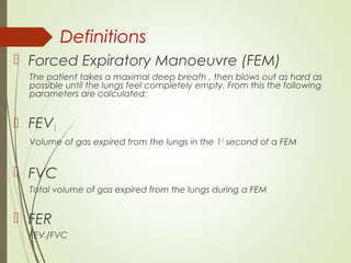 Definitions
 Forced Expiratory Manoeuvre (FEM)
The patient takes a maximal deep breath , then blows out as hard as
possible until the lungs feel completely empty. From this the following
parameters are calculated:
 FEV1
Volume of gas expired from the lungs in the 1st
second of a FEM
 FVC
Total volume of gas expired from the lungs during a FEM
 FER
FEV1/FVC
 