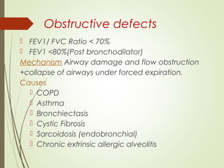Obstructive defects
 FEV1/ FVC Ratio < 70%
 FEV1 <80%(Post bronchodilator)
Mechanism Airway damage and flow obstruction
+collapse of airways under forced expiration.
Causes
 COPD
 Asthma
 Bronchiectasis
 Cystic Fibrosis
 Sarcoidosis (endobronchial)
 Chronic extrinsic allergic alveolitis
 