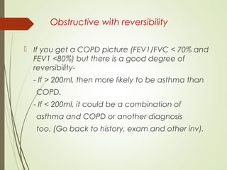 Obstructive with reversibility
 If you get a COPD picture (FEV1/FVC < 70% and
FEV1 <80%) but there is a good degree of
reversibility-
- If > 200ml, then more likely to be asthma than
COPD.
- If < 200ml, it could be a combination of
asthma and COPD or another diagnosis
too. (Go back to history, exam and other inv).
 