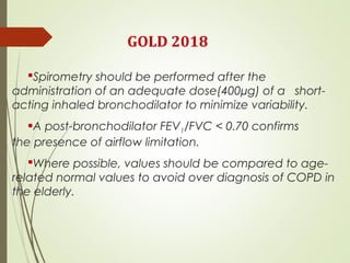 GOLD 2018
Spirometry should be performed after the
administration of an adequate dose(400µg) of a short-
acting inhaled bronchodilator to minimize variability.
A post-bronchodilator FEV1/FVC < 0.70 confirms
the presence of airflow limitation.
Where possible, values should be compared to age-
related normal values to avoid over diagnosis of COPD in
the elderly.
 