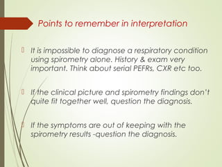 Points to remember in interpretation
 It is impossible to diagnose a respiratory condition
using spirometry alone. History & exam very
important. Think about serial PEFRs, CXR etc too.
 If the clinical picture and spirometry findings don’t
quite fit together well, question the diagnosis.
 If the symptoms are out of keeping with the
spirometry results -question the diagnosis.
 