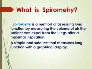  Spirometry is a method of assessing lung
function by measuring the volume of air the
patient can expel from the lungs after a
maximal inspiration.
 A simple and safe test that measures lung
function with a graphical display.
What is Spirometry?
 