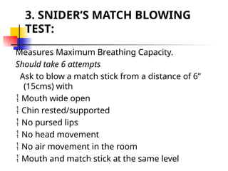 3. SNIDER’S MATCH BLOWING
TEST:
Measures Maximum Breathing Capacity.
Should take 6 attempts
Ask to blow a match stick from a distance of 6”
(15cms) with
 Mouth wide open
 Chin rested/supported
 No pursed lips
 No head movement
 No air movement in the room
 Mouth and match stick at the same level
 