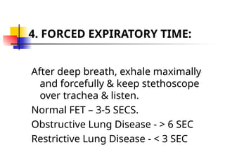 4. FORCED EXPIRATORY TIME:
After deep breath, exhale maximally
and forcefully & keep stethoscope
over trachea & listen.
Normal FET – 3-5 SECS.
Obstructive Lung Disease - > 6 SEC
Restrictive Lung Disease - < 3 SEC
 