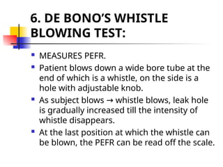 6. DE BONO’S WHISTLE
BLOWING TEST:
 MEASURES PEFR.
 Patient blows down a wide bore tube at the
end of which is a whistle, on the side is a
hole with adjustable knob.
 As subject blows whistle blows, leak hole
→
is gradually increased till the intensity of
whistle disappears.
 At the last position at which the whistle can
be blown, the PEFR can be read off the scale.
 