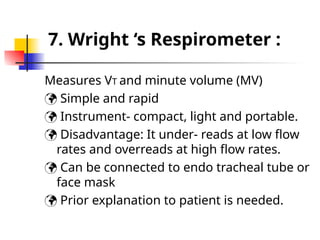 7. Wright ‘s Respirometer :
Measures VT and minute volume (MV)
 Simple and rapid
 Instrument- compact, light and portable.
 Disadvantage: It under- reads at low flow
rates and overreads at high flow rates.
 Can be connected to endo tracheal tube or
face mask
 Prior explanation to patient is needed.
 