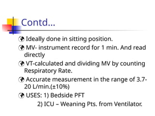 Contd…
 Ideally done in sitting position.
 MV- instrument record for 1 min. And read
directly
 VT-calculated and dividing MV by counting
Respiratory Rate.
 Accurate measurement in the range of 3.7-
20 L/min.(±10%)
 USES: 1) Bedside PFT
2) ICU – Weaning Pts. from Ventilator.
 