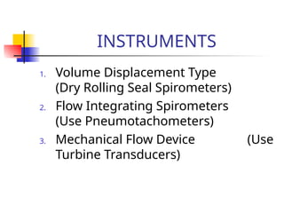 INSTRUMENTS
1. Volume Displacement Type
(Dry Rolling Seal Spirometers)
2. Flow Integrating Spirometers
(Use Pneumotachometers)
3. Mechanical Flow Device (Use
Turbine Transducers)
 
