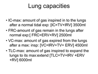 Lung capacities
• IC-max: amount of gas inspired in to the lungs
after a normal tidal exp: [IC=TV+IRV] 3500ml
• FRC-amount of gas remain in the lungs after
normal exp:[ FRC=ERV+RV] 2500ml
• VC-max: amount of gas expired from the lungs
after a max: insp: [VC=IRV+TV+ ERV] 4500ml
• TLC-max: amount of gas inspired to expand the
lungs to its max:extend [TLC=TV+IRV +ERV
+RV] 6000ml
 